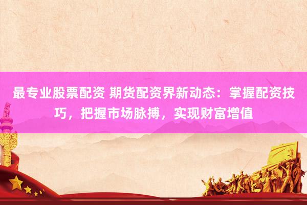 最專業(yè)股票配資 期貨配資界新動(dòng)態(tài)：掌握配資技巧，把握市場脈搏，實(shí)現(xiàn)財(cái)富增值