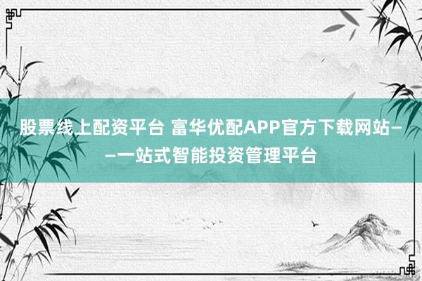 股票線上配資平臺 富華優(yōu)配APP官方下載網(wǎng)站——一站式智能投資管理平臺