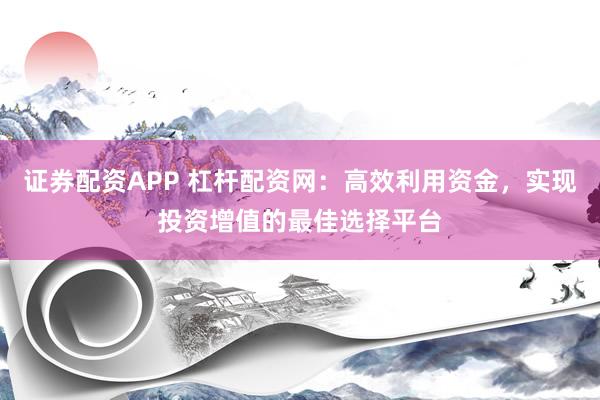 證券配資APP 杠桿配資網(wǎng)：高效利用資金，實(shí)現(xiàn)投資增值的最佳選擇平臺(tái)