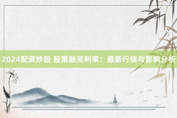 2024配資炒股 股票融資利率：最新行情與影響分析