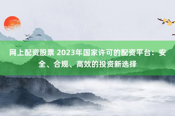 網(wǎng)上配資股票 2023年國(guó)家許可的配資平臺(tái)：安全、合規(guī)、高效的投資新選擇