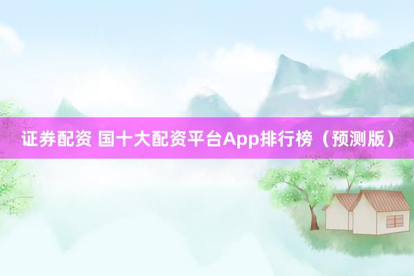 證券配資 國十大配資平臺App排行榜（預測版）