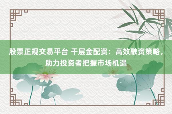 股票正規(guī)交易平臺 干層金配資：高效融資策略，助力投資者把握市場機(jī)遇