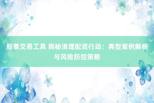 股票交易工具 揭秘清理配資行動：典型案例解析與風(fēng)險防控策略