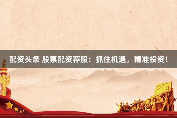 配資頭條 股票配資薦股：抓住機遇，精準投資！