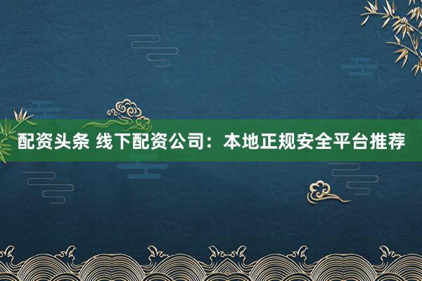配資頭條 線下配資公司：本地正規(guī)安全平臺推薦