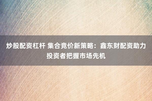 炒股配資杠桿 集合競價(jià)新策略：鑫東財(cái)配資助力投資者把握市場先機(jī)