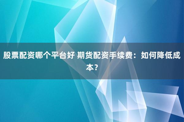 股票配資哪個平臺好 期貨配資手續(xù)費(fèi)：如何降低成本？