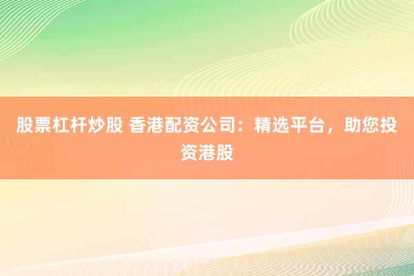 股票杠桿炒股 香港配資公司：精選平臺(tái)，助您投資港股