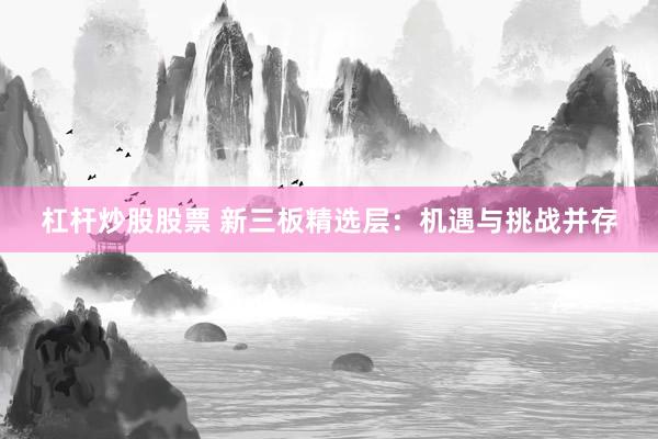 杠桿炒股股票 新三板精選層：機(jī)遇與挑戰(zhàn)并存