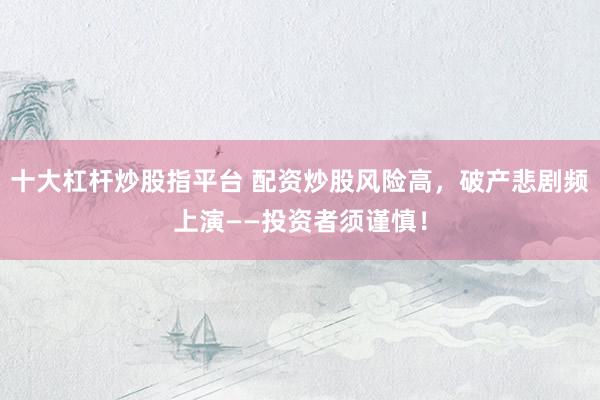 十大杠桿炒股指平臺 配資炒股風(fēng)險高，破產(chǎn)悲劇頻上演——投資者須謹(jǐn)慎！