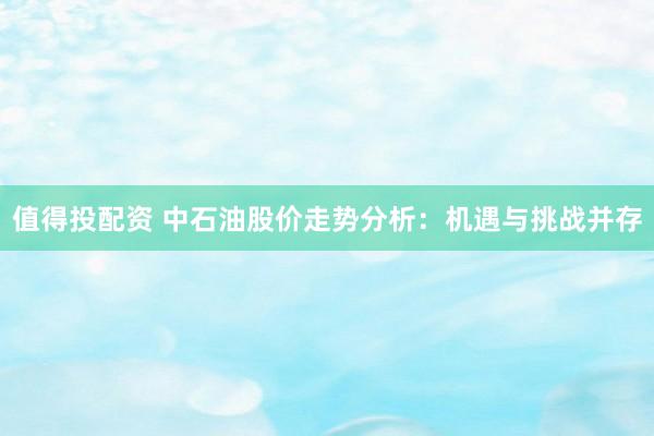 值得投配資 中石油股價(jià)走勢(shì)分析：機(jī)遇與挑戰(zhàn)并存