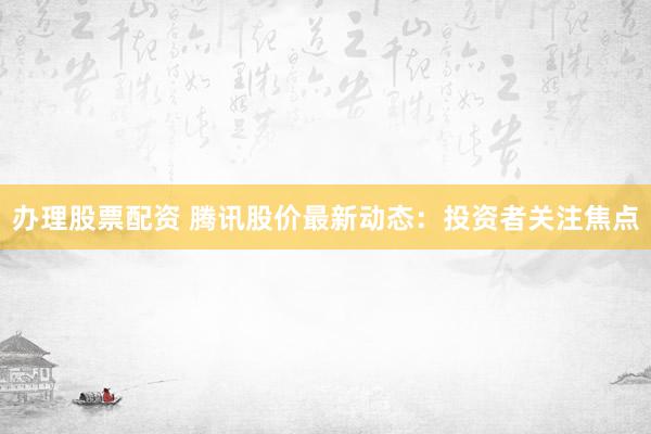 辦理股票配資 騰訊股價最新動態(tài)：投資者關(guān)注焦點