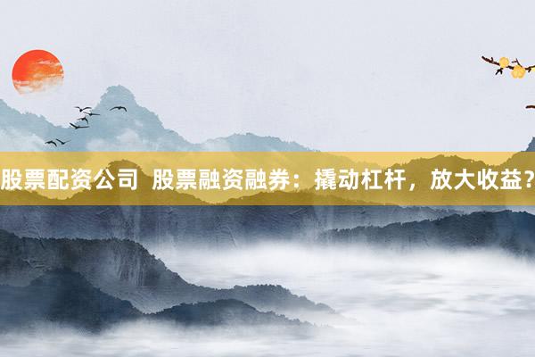 股票配資公司  股票融資融券：撬動杠桿，放大收益？